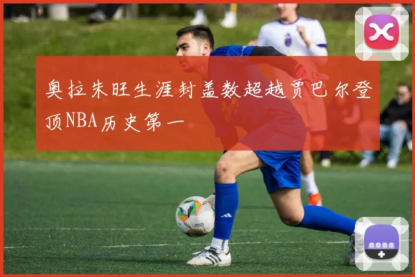 奥拉朱旺生涯封盖数超越贾巴尔登顶NBA历史第一