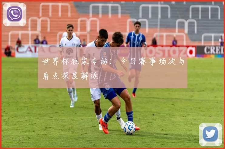 世界杯独家专访：今日赛事场次与看点深度解读