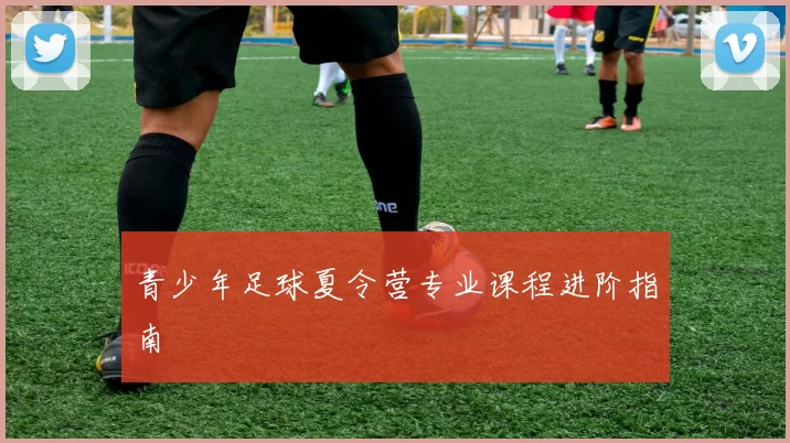 青少年足球夏令营专业课程进阶指南