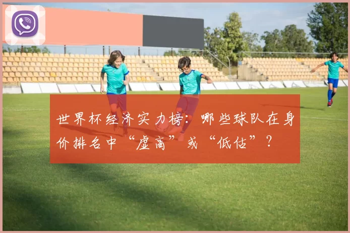 世界杯经济实力榜：哪些球队在身价排名中“虚高”或“低估”？