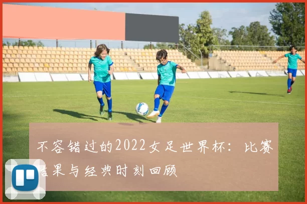 不容错过的2022女足世界杯:比赛结果与经典时刻回顾