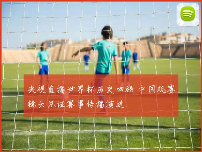 央视直播世界杯历史回顾 中国观赛镜头见证赛事传播演进