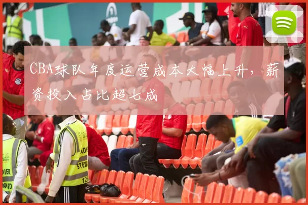 CBA球队年度运营成本大幅上升，薪资投入占比超七成
