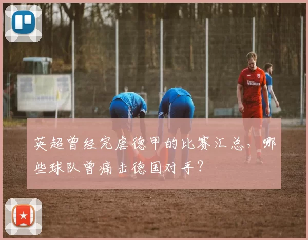 英超曾经完虐德甲的比赛汇总,哪些球队曾痛击德国对手?