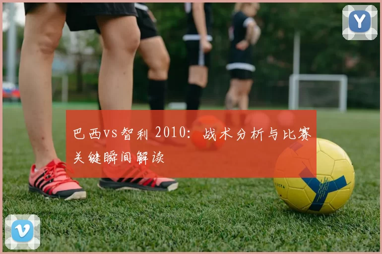 巴西vs智利 2010：战术分析与比赛关键瞬间解读