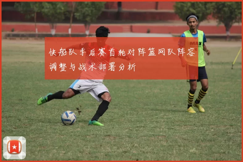 快船队季后赛首轮对阵篮网队阵容调整与战术部署分析