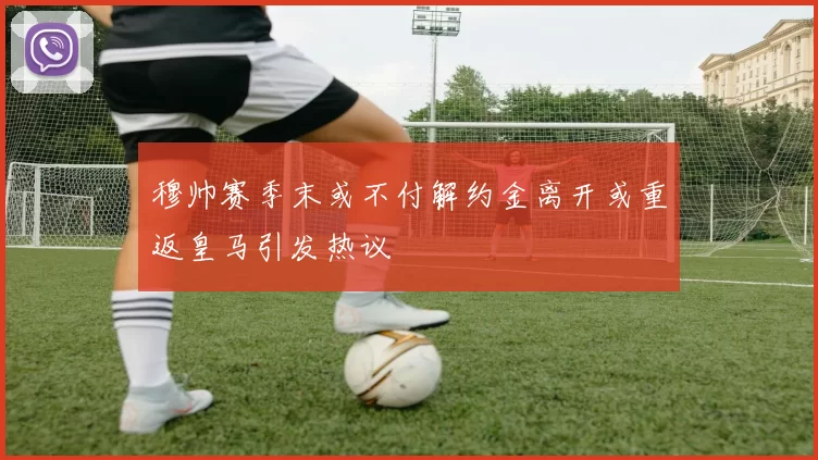 穆帅赛季末或不付解约金离开或重返皇马引发热议