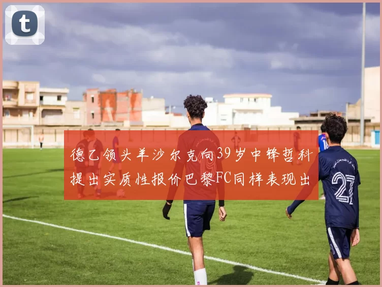 德乙领头羊沙尔克向39岁中锋哲科提出实质性报价巴黎FC同样表现出兴趣