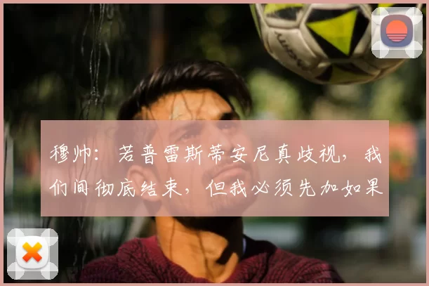 穆帅：若普雷斯蒂安尼真歧视，我们间彻底结束，但我必须先加如果