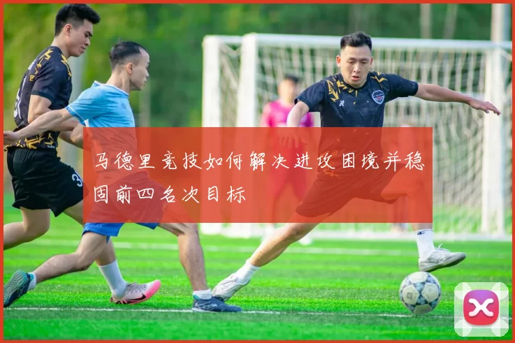 马德里竞技如何解决进攻困境并稳固前四名次目标
