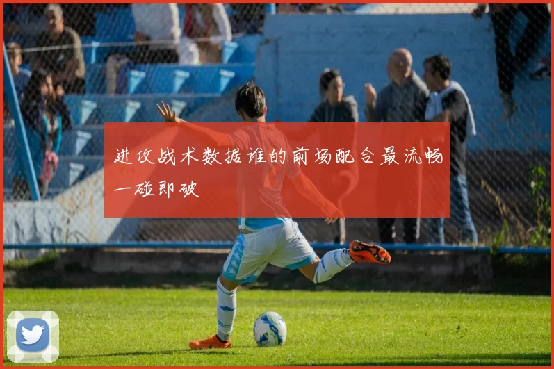 进攻战术数据谁的前场配合最流畅一碰即破