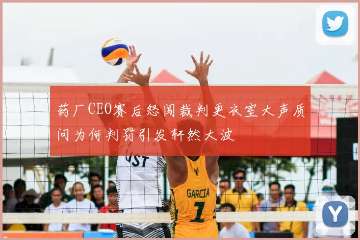 药厂CEO赛后怒闯裁判更衣室大声质问为何判罚引发轩然大波