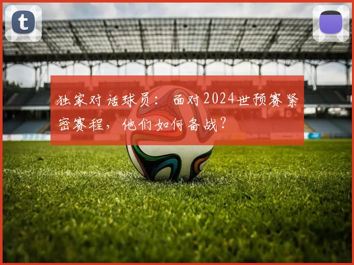 独家对话球员：面对2024世预赛紧密赛程，他们如何备战？