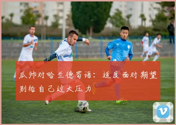 瓜帅对哈兰德寄语：适度面对期望别给自己过大压力