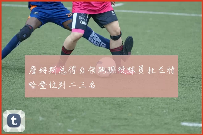 詹姆斯总得分领跑现役球员杜兰特哈登位列二三名