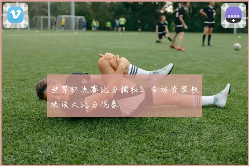 世界杯决赛比分揭秘:专访资深教练谈大比分现象