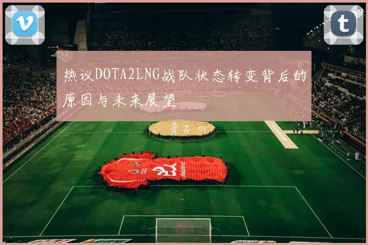 热议DOTA2LNG战队状态转变背后的原因与未来展望
