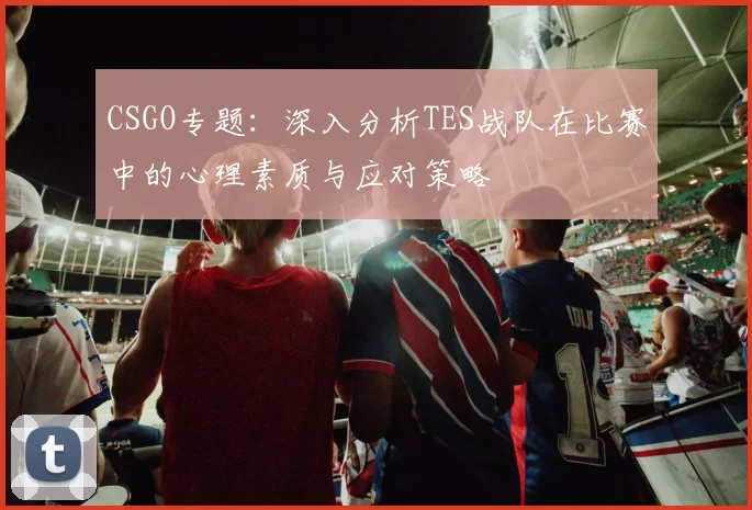 CSGO专题：深入分析TES战队在比赛中的心理素质与应对策略