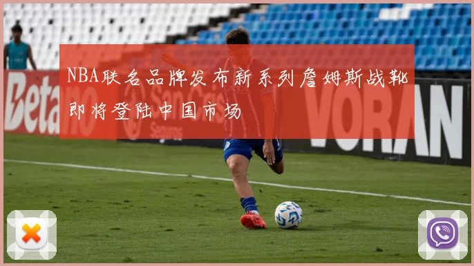 NBA联名品牌发布新系列詹姆斯战靴即将登陆中国市场
