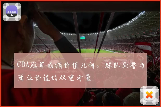 CBA冠军戒指价值几何,球队荣誉与商业价值的双重考量