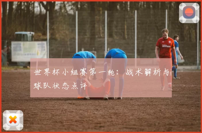 世界杯小组赛第一轮：战术解析与球队状态点评