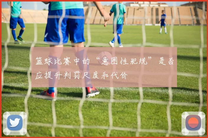 篮球比赛中的“意图性犯规”是否应提升判罚尺度和代价