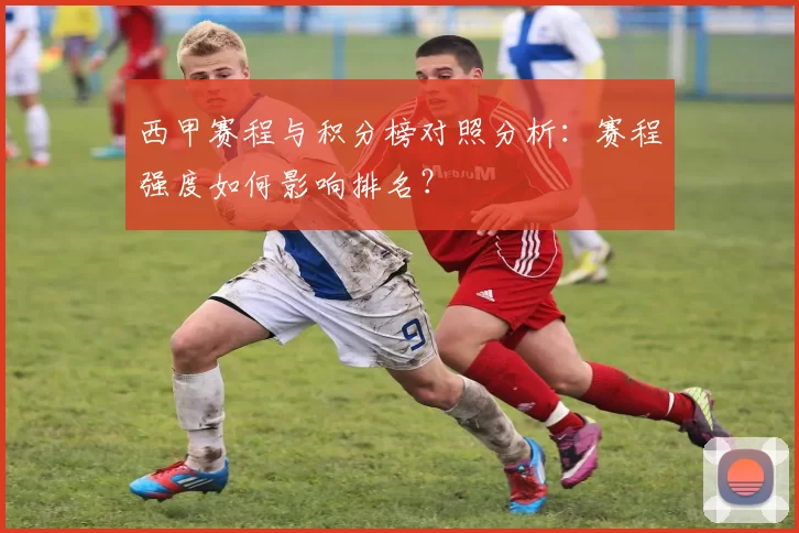 西甲赛程与积分榜对照分析：赛程强度如何影响排名？