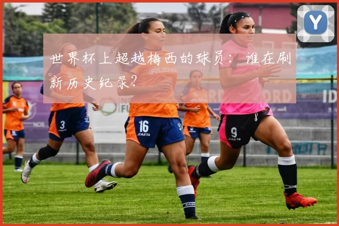 世界杯上超越梅西的球员:谁在刷新历史纪录?