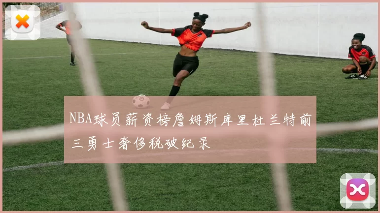 NBA球员薪资榜詹姆斯库里杜兰特前三勇士奢侈税破纪录