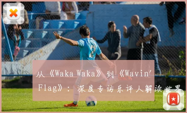 从《Waka Waka》到《Wavin' Flag》：深度专访乐评人解读世界杯金曲