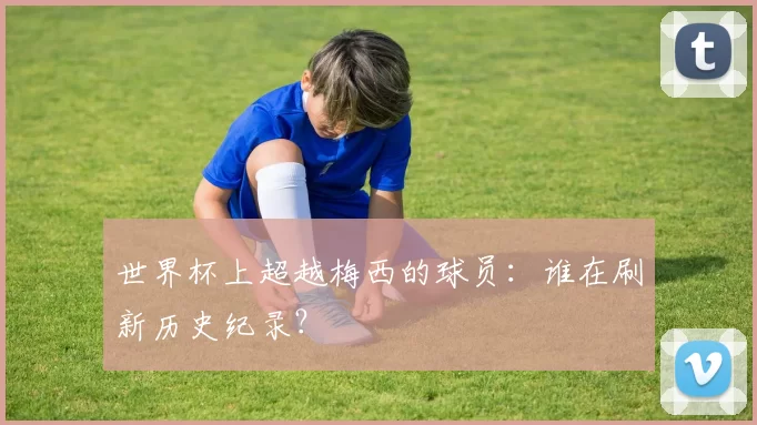 世界杯上超越梅西的球员：谁在刷新历史纪录？