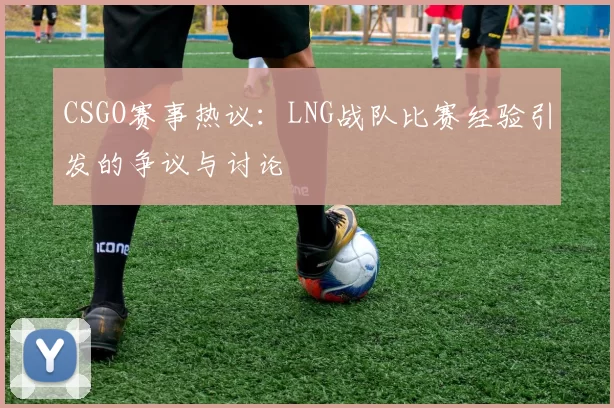 CSGO赛事热议：LNG战队比赛经验引发的争议与讨论