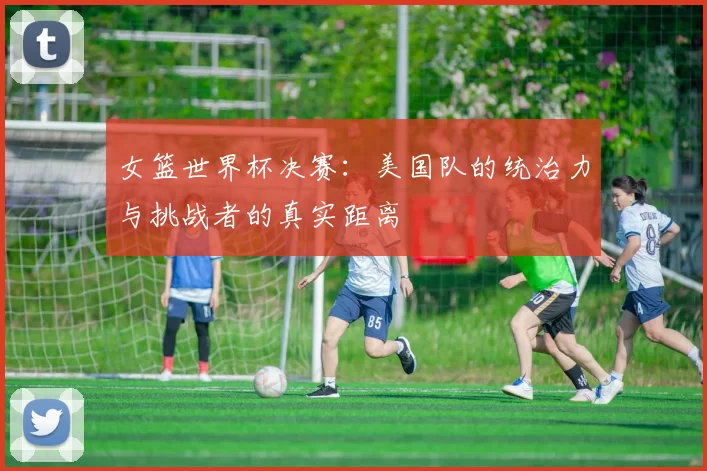 女篮世界杯决赛：美国队的统治力与挑战者的真实距离