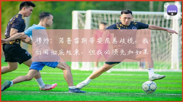 穆帅：若普雷斯蒂安尼真歧视，我们间彻底结束，但我必须先加如果