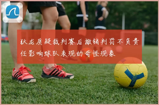 狄龙质疑裁判赛后撤销判罚不负责任影响球队表现的奇怪现象