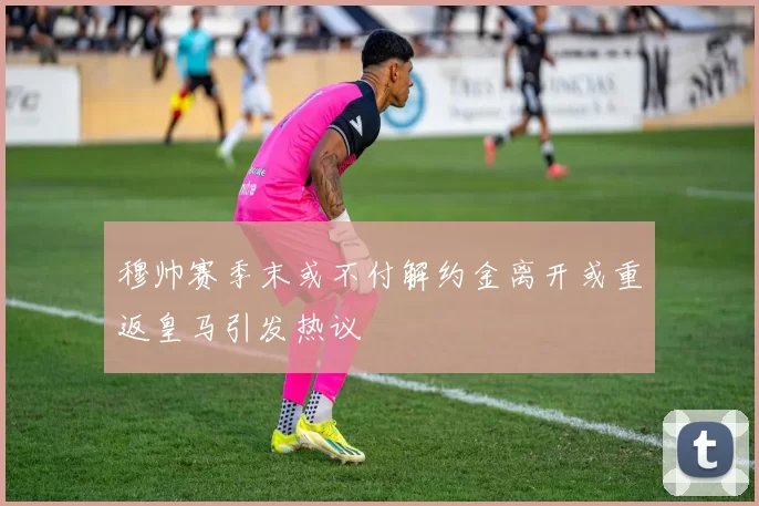 穆帅赛季末或不付解约金离开或重返皇马引发热议