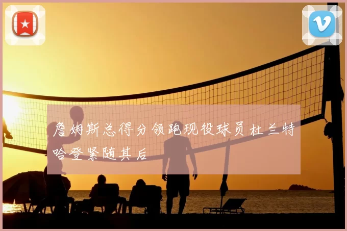 詹姆斯总得分领跑现役球员杜兰特哈登紧随其后