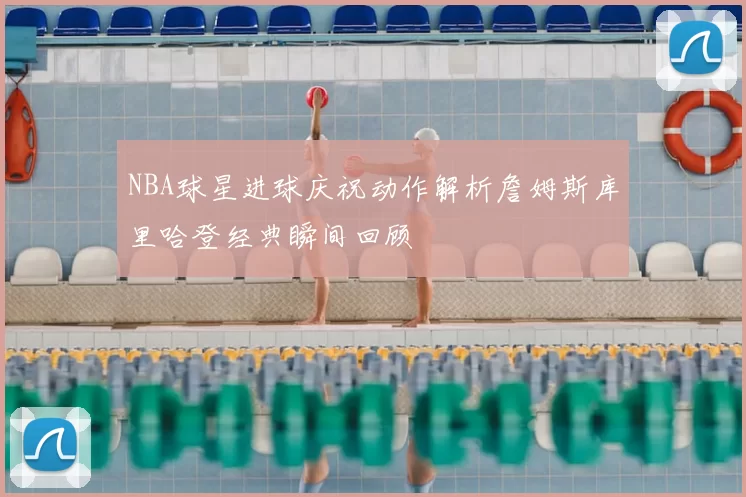 NBA球星进球庆祝动作解析詹姆斯库里哈登经典瞬间回顾