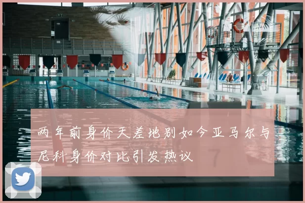 两年前身价天差地别如今亚马尔与尼科身价对比引发热议
