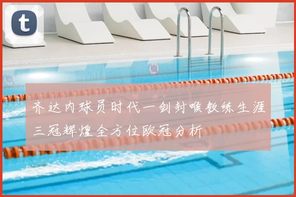 齐达内球员时代一剑封喉教练生涯三冠辉煌全方位欧冠分析