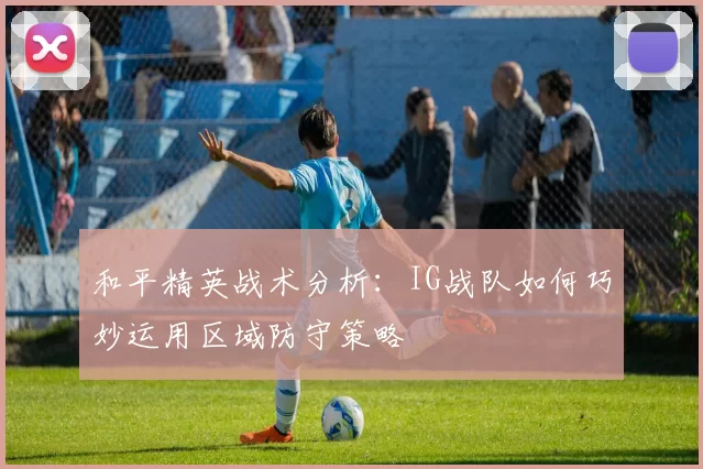 和平精英战术分析：IG战队如何巧妙运用区域防守策略