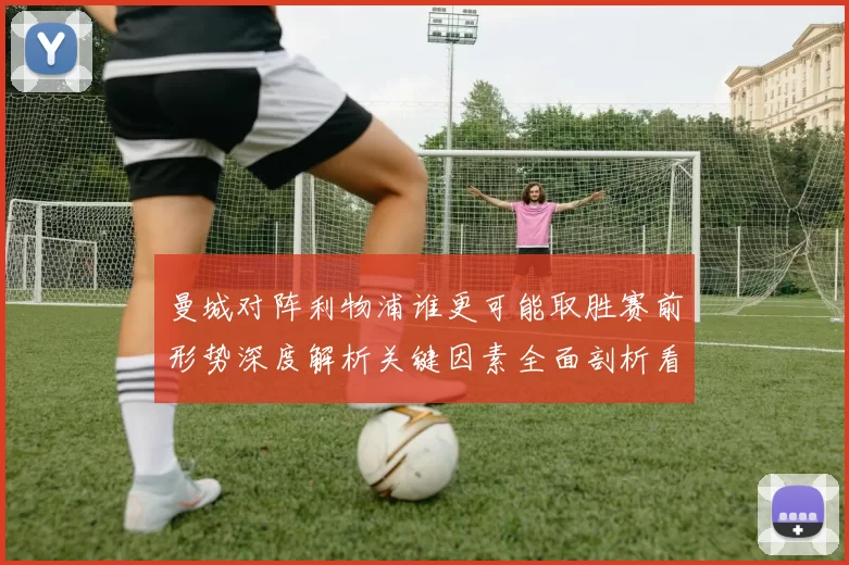 曼城对阵利物浦谁更可能取胜赛前形势深度解析关键因素全面剖析看点盘点