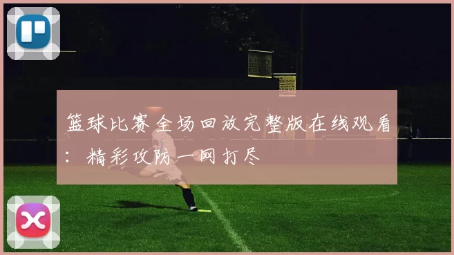 篮球比赛全场回放完整版在线观看：精彩攻防一网打尽