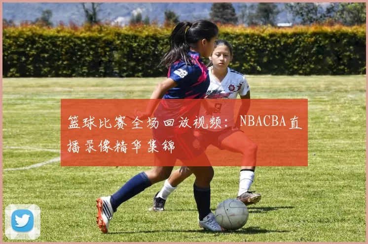 篮球比赛全场回放视频：NBACBA直播录像精华集锦