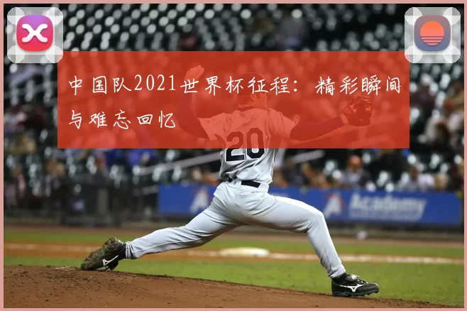中国队2021世界杯征程:精彩瞬间与难忘回忆
