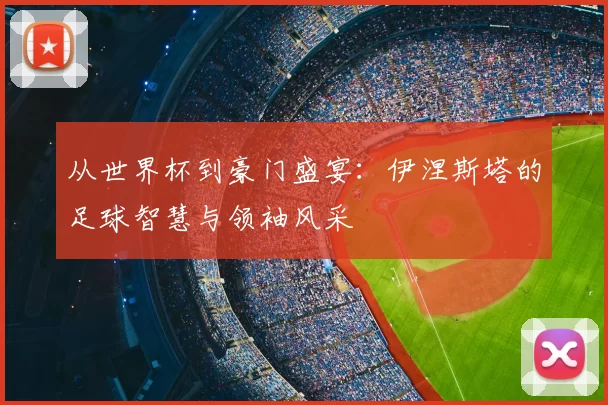 从世界杯到豪门盛宴：伊涅斯塔的足球智慧与领袖风采