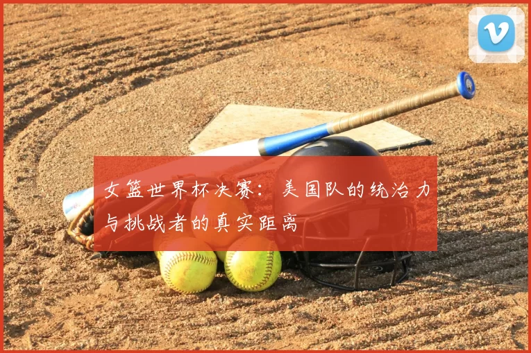 女篮世界杯决赛：美国队的统治力与挑战者的真实距离