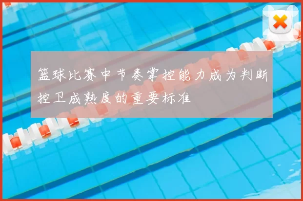 篮球比赛中节奏掌控能力成为判断控卫成熟度的重要标准