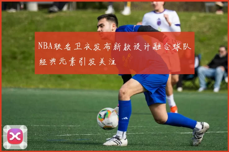 NBA联名卫衣发布新款设计融合球队经典元素引发关注