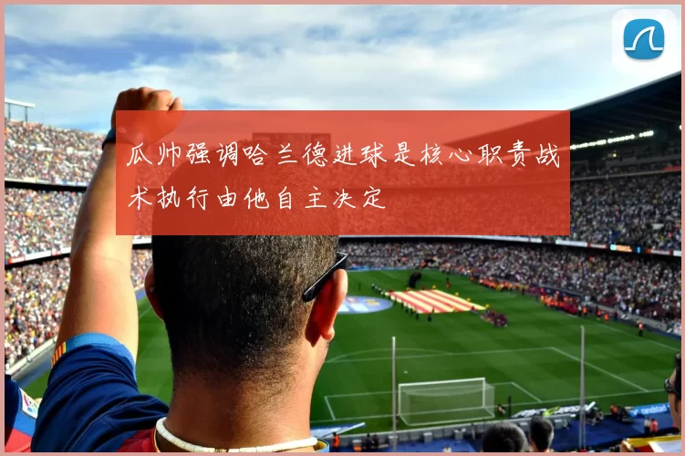 瓜帅强调哈兰德进球是核心职责战术执行由他自主决定